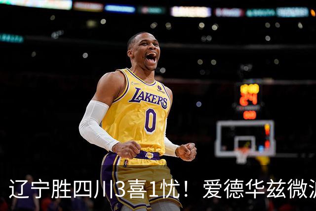 辽宁胜四川3喜1忧！爱德华兹微波炉，李虎翼奇兵，克里斯又闹脾气