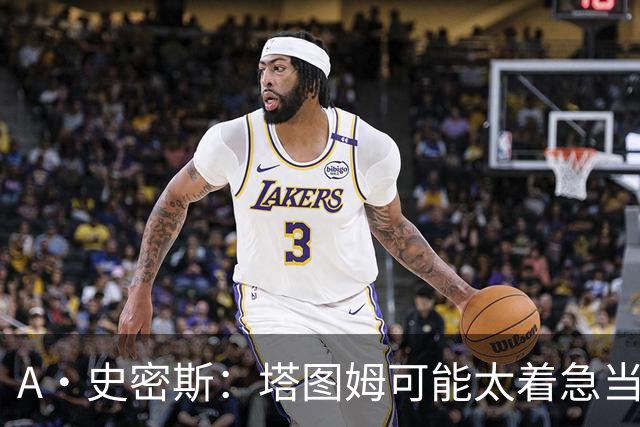 A·史密斯：塔图姆可能太着急当老大了 他的身体还没恢复
